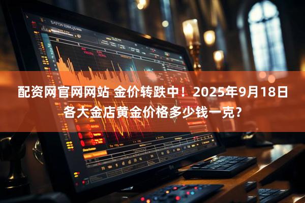 配资网官网网站 金价转跌中！2025年9月18日各大金店黄金价格多少钱一克？