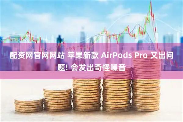 配资网官网网站 苹果新款 AirPods Pro 又出问题! 会发出奇怪噪音