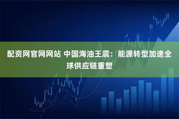 配资网官网网站 中国海油王震：能源转型加速全球供应链重塑