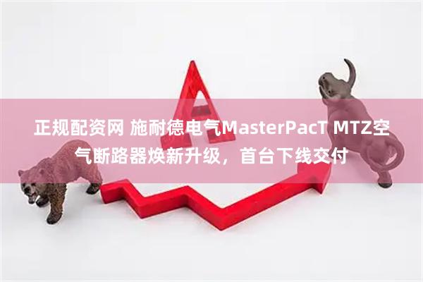 正规配资网 施耐德电气MasterPacT MTZ空气断路器焕新升级，首台下线交付