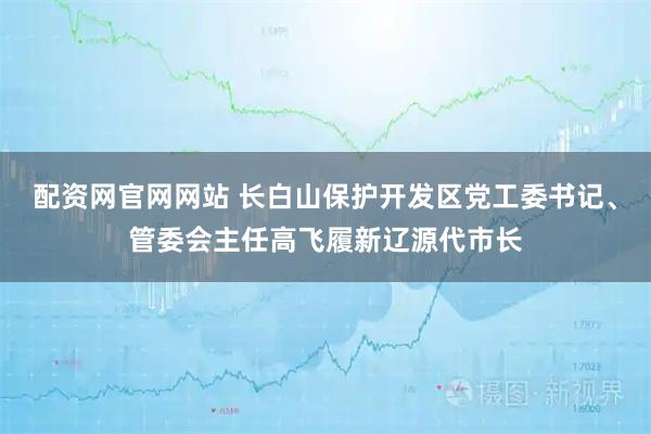 配资网官网网站 长白山保护开发区党工委书记、管委会主任高飞履新辽源代市长