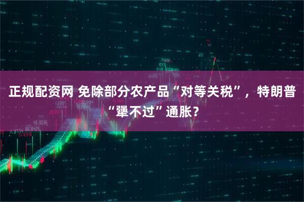 正规配资网 免除部分农产品“对等关税”，特朗普“犟不过”通胀？