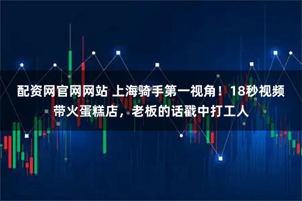 配资网官网网站 上海骑手第一视角！18秒视频带火蛋糕店，老板的话戳中打工人