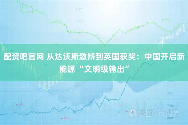 配资吧官网 从达沃斯激辩到英国获奖：中国开启新能源 “文明级输出”