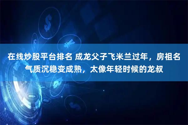 在线炒股平台排名 成龙父子飞米兰过年，房祖名气质沉稳变成熟，太像年轻时候的龙叔