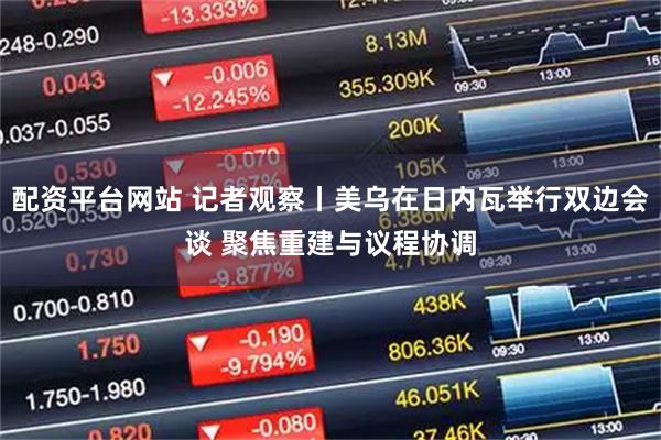 配资平台网站 记者观察丨美乌在日内瓦举行双边会谈 聚焦重建与议程协调